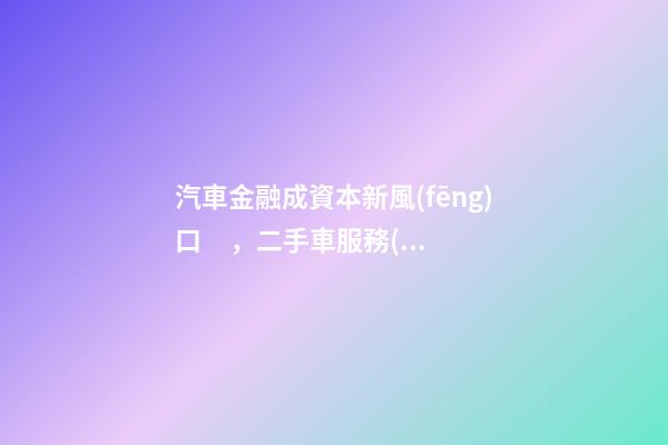 汽車金融成資本新風(fēng)口，二手車服務(wù)崛起！